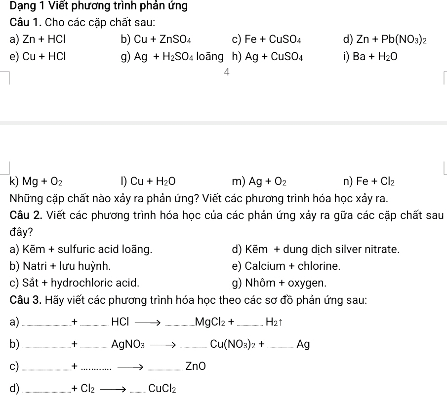 Dạng 1 Viết phương trình phản ứng 
Câu 1. Cho các cặp chất sau: 
a) Zn+HCl b) Cu+ZnSO_4 c) Fe+CuSO_4 d) Zn+Pb(NO_3)_2
e) Cu+HCl g) Ag+H_2SO_4loang h) Ag+CuSO_4 i) Ba+H_2O
4 
k) Mg+O_2 D) Cu+H_2O m) Ag+O_2 n) Fe+Cl_2
Những cặp chất nào xảy ra phản ứng? Viết các phương trình hóa học xảy ra. 
Câu 2. Viết các phương trình hóa học của các phản ứng xảy ra gữa các cặp chất sau 
đây? 
a) Kẽm + sulfuric acid loãng. d) Kẽm + dung dịch silver nitrate. 
b) Natri + lưu huỳnh. e) Calcium + chlorine. 
c) Sắt + hydrochloric acid. g) Nhôm + oxygen. 
Câu 3. Hãy viết các phương trình hóa học theo các sơ đồ phản ứng sau: 
a)_ 
+ _ HCI_  _ MgCl_2+ _ H_2uparrow
b)_ 
+ _ AgNO_3
_ Cu(NO_3)_2+ _ Ag
c)_ 
_+ 
_ ZnO
d)_
+Cl_2
_ CuCl_2