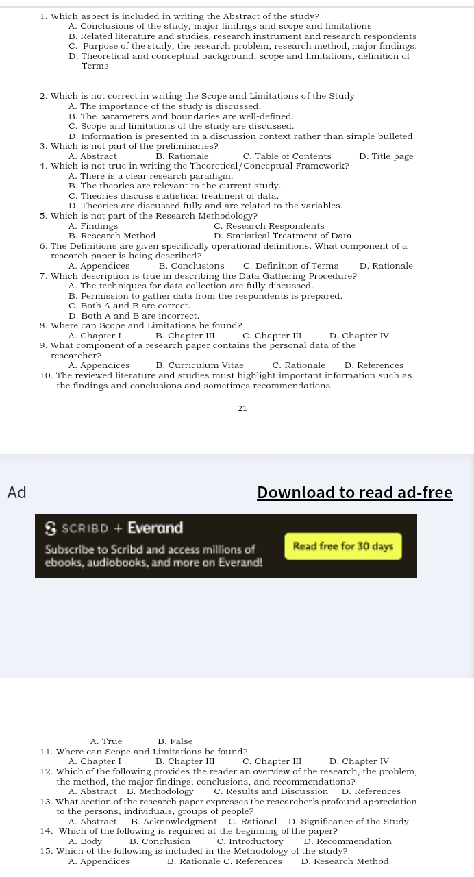 Which aspect is included in writing the Abstract of the study?
A. Conclusions of the study, major findings and scope and limitations
B. Related literature and studies, research instrument and research respondents
C. Purpose of the study, the research problem, research method, major findings.
D. Theoretical and conceptual background, scope and limitations, definition of
Terms
2. Which is not correct in writing the Scope and Limitations of the Study
A. The importance of the study is discussed.
B. The parameters and boundaries are well-defined.
C. Scope and limitations of the study are discussed.
D. Information is presented in a discussion context rather than simple bulleted.
3. Which is not part of the preliminaries?
A. Abstract B. Rationale C. Table of Contents D. Title page
4. Which is not true in writing the Theoretical/Conceptual Framework?
A. There is a clear research paradigm.
B. The theories are relevant to the current study.
C. Theories discuss statistical treatment of data.
D. Theories are discussed fully and are related to the variables.
5. Which is not part of the Research Methodology?
A. Findings C. Research Respondents
B. Research Method D. Statistical Treatment of Data
6. The Definitions are given specifically operational definitions. What component of a
research paper is being described?
A. Appendices B. Conclusions C. Definition of Terms D. Rationale
7. Which description is true in describing the Data Gathering Procedure?
A. The techniques for data collection are fully discussed.
B. Permission to gather data from the respondents is prepared.
C. Both A and B are correct.
D. Both A and B are incorrect.
8. Where can Scope and Limitations be found?
A. Chapter I B. Chapter III C. Chapter III D. Chapter IV
9. What component of a research paper contains the personal data of the
researcher? C. Rationale D. References
A. Appendices B. Curriculum Vitae
10. The reviewed literature and studies must highlight important information such as
the findings and conclusions and sometimes recommendations.
21
Ad Download to read ad-free
I SCRIBD + Everand
Subscribe to Scribd and access millions of Read free for 30 days
ebooks, audiobooks, and more on Everand!
A. True B. False
11. Where can Scope and Limitations be found?
A. Chapter I B. Chapter III C. Chapter III D. Chapter IV
12. Which of the following provides the reader an overview of the research, the problem,
the method, the major findings, conclusions, and recommendations?
A. Abstract B. Methodology C. Results and Discussion D. References
13. What section of the research paper expresses the researcher’s profound appreciation
to the persons, individuals, groups of people?
A. Abstract B. Acknowledgment C. Rational D. Significance of the Study
14. Which of the following is required at the beginning of the paper?
A. Body B. Conclusion C. Introductory D. Recommendation
15. Which of the following is included in the Methodology of the study?
A. Appendices B. Rationale C. References D. Research Method