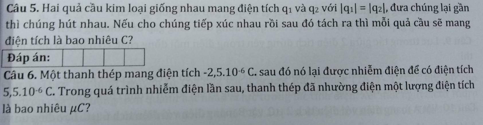 Hai quả cầu kim loại giống nhau mang điện tích q_1 và q_2 với |q_1|=|q_2| , đưa chúng lại gần 
thì chúng hút nhau. Nếu cho chúng tiếp xúc nhau rồi sau đó tách ra thì mỗi quả cầu sẽ mang 
điện tích là bao nhiêu C? 
Đáp án: 
Câu 6. Một thanh thép mang điện tích -2,5.10^(-6)C I. sau đó nó lại được nhiễm điện để có điện tích
5, 5.10^(-6)C. Trong quá trình nhiễm điện lần sau, thanh thép đã nhường điện một lượng điện tích 
là bao nhiêu μC?