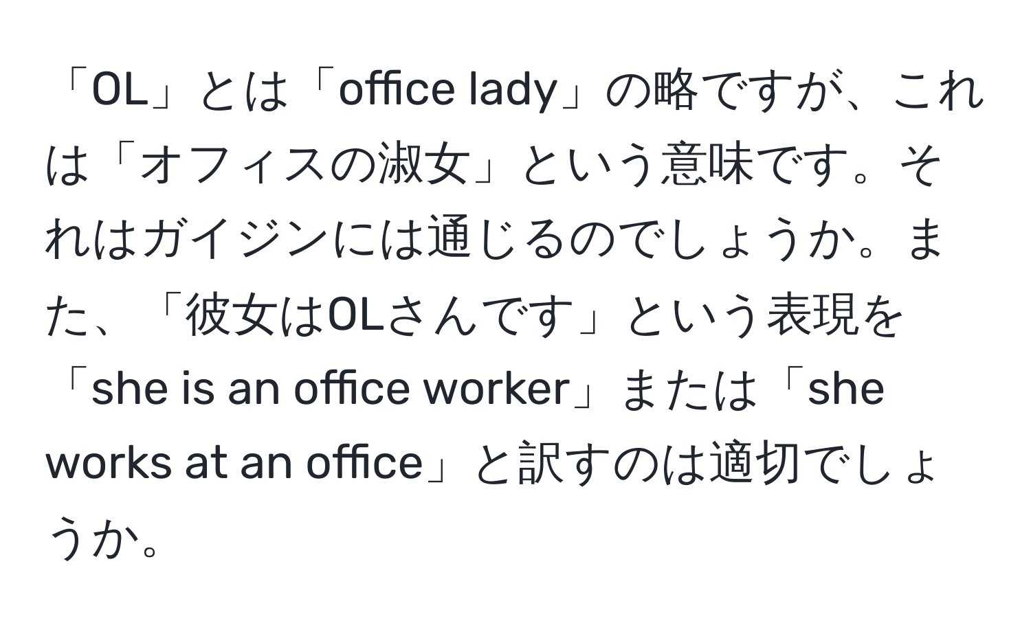 「OL」とは「office lady」の略ですが、これは「オフィスの淑女」という意味です。それはガイジンには通じるのでしょうか。また、「彼女はOLさんです」という表現を「she is an office worker」または「she works at an office」と訳すのは適切でしょうか。