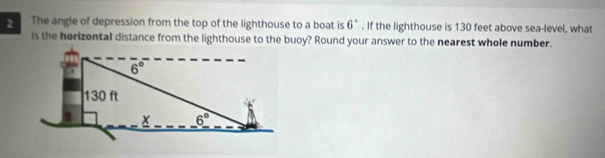 The angle of depression from the top of the lighthouse to a boat is 6°. If the lighthouse is 130 feet above sea-level, what
is the horizontal distance from the lighthouse to the buoy? Round your answer to the nearest whole number.