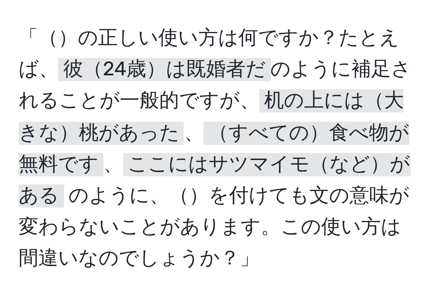 「の正しい使い方は何ですか？たとえば、`彼24歳は既婚者だ`のように補足されることが一般的ですが、`机の上には大きな桃があった`、`すべての食べ物が無料です`、`ここにはサツマイモなどがある` のように、を付けても文の意味が変わらないことがあります。この使い方は間違いなのでしょうか？」