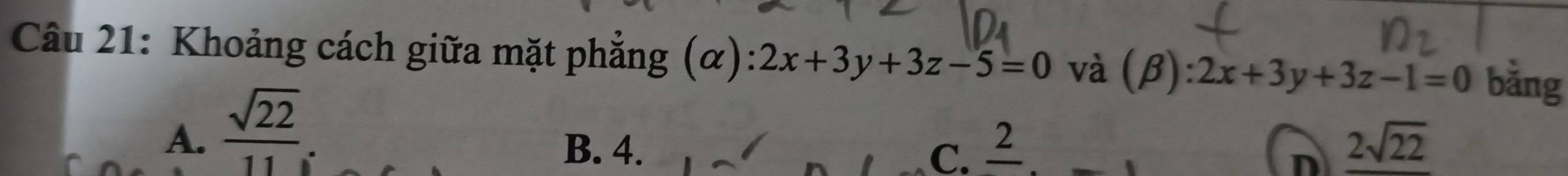 Khoảng cách giữa mặt phẳng (α) 2x+3y+3z-5=0 và (beta ):2x+3y+3z-1=0 bǎng
A.  sqrt(22)/11 
B. 4. c. 2 _ 2sqrt(22)
D