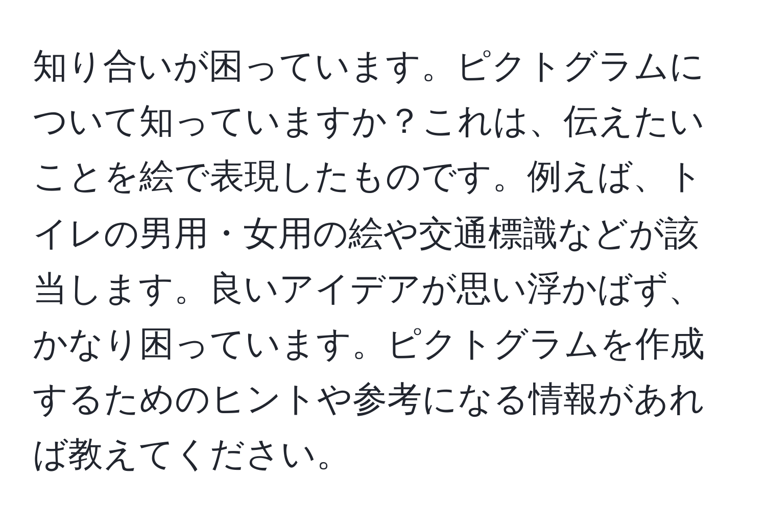 知り合いが困っています。ピクトグラムについて知っていますか？これは、伝えたいことを絵で表現したものです。例えば、トイレの男用・女用の絵や交通標識などが該当します。良いアイデアが思い浮かばず、かなり困っています。ピクトグラムを作成するためのヒントや参考になる情報があれば教えてください。