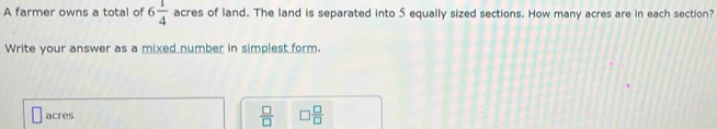 A farmer owns a total of 6 1/4  acres of land. The land is separated into 5 equally sized sections. How many acres are in each section?
Write your answer as a mixed number in simplest form.
 □ /□  
acres □  □ /□  