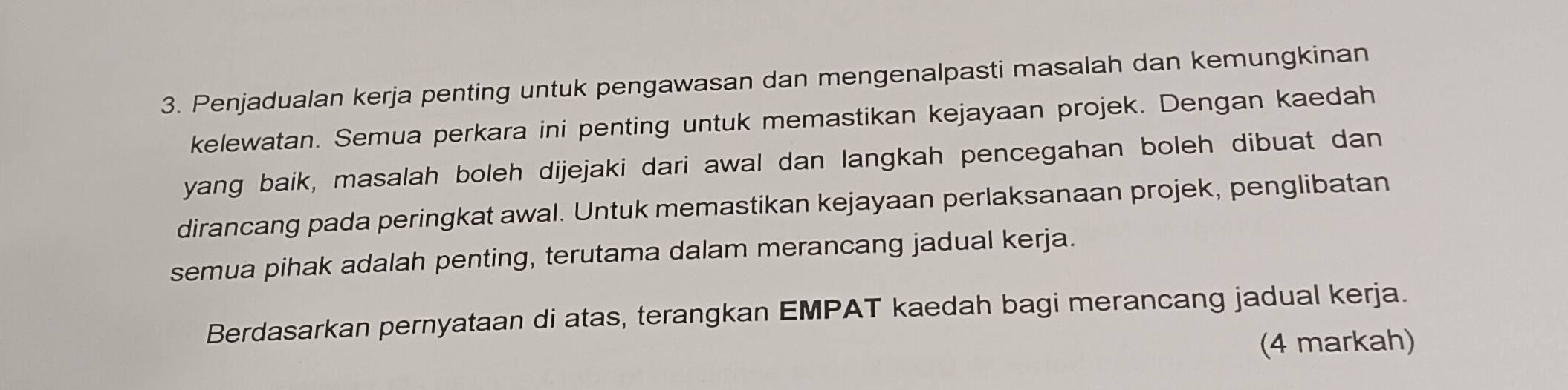 Penjadualan kerja penting untuk pengawasan dan mengenalpasti masalah dan kemungkinan 
kelewatan. Semua perkara ini penting untuk memastikan kejayaan projek. Dengan kaedah 
yang baik, masalah boleh dijejaki dari awal dan langkah pencegahan boleh dibuat dan 
dirancang pada peringkat awal. Untuk memastikan kejayaan perlaksanaan projek, penglibatan 
semua pihak adalah penting, terutama dalam merancang jadual kerja. 
Berdasarkan pernyataan di atas, terangkan EMPAT kaedah bagi merancang jadual kerja. 
(4 markah)