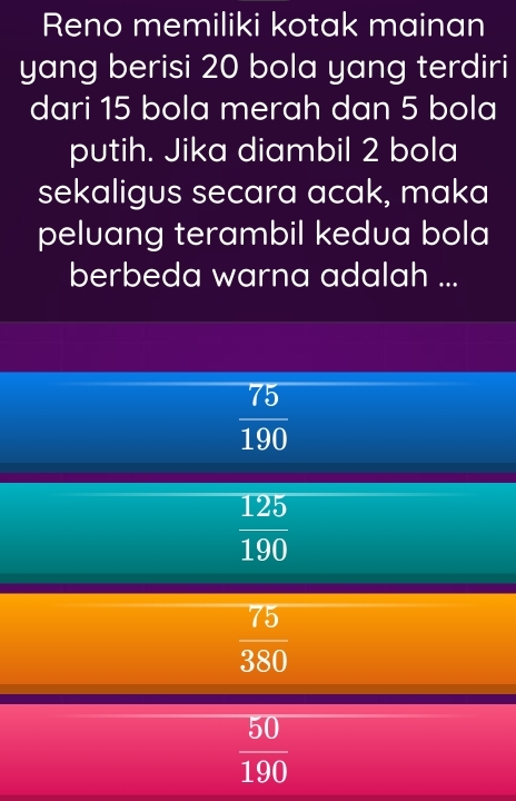 Reno memiliki kotak mainan
yang berisi 20 bola yang terdiri
dari 15 bola merah dan 5 bola
putih. Jika diambil 2 bola
sekaligus secara acak, maka
peluang terambil kedua bola
berbeda warna adalah ...
 75/190 
 125/190 
 75/380 
 50/190 