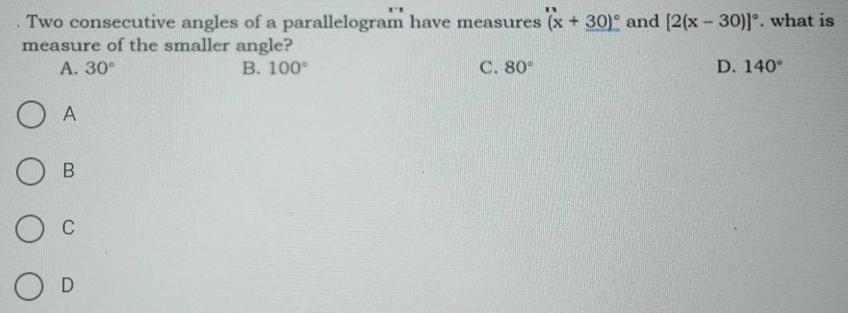 Two consecutive angles of a parallelogram have measures (x+30)^circ  and [2(x-30)]^circ . what is
measure of the smaller angle?
A. 30° B. 100° C. 80° D. 140°
A
B
C
D