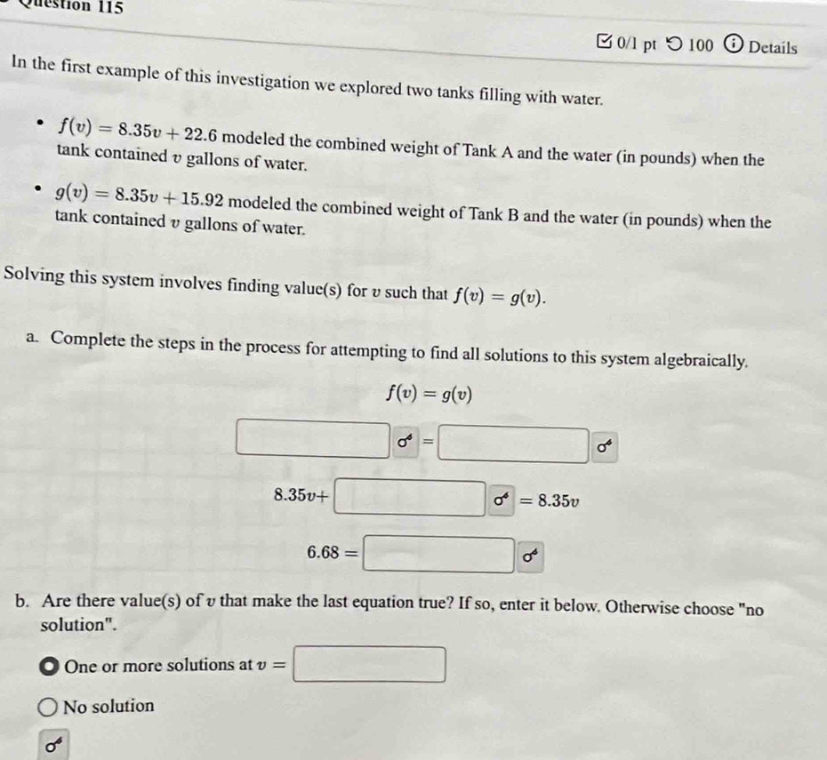 □ 0/l pt つ 100 Details
In the first example of this investigation we explored two tanks filling with water.
f(v)=8.35v+22.6 modeled the combined weight of Tank A and the water (in pounds) when the
tank contained υ gallons of water.
g(v)=8.35v+15.92 modeled the combined weight of Tank B and the water (in pounds) when the
tank contained υ gallons of water.
Solving this system involves finding value(s) for v such that f(v)=g(v). 
a. Complete the steps in the process for attempting to find all solutions to this system algebraically.
f(v)=g(v)
□   0^4=□       
8.35v+□   =8.35v
6.68=□ o^4
b. Are there value(s) of v that make the last equation true? If so, enter it below. Otherwise choose "no
solution".
One or more solutions at v=□
No solution
sigma^6