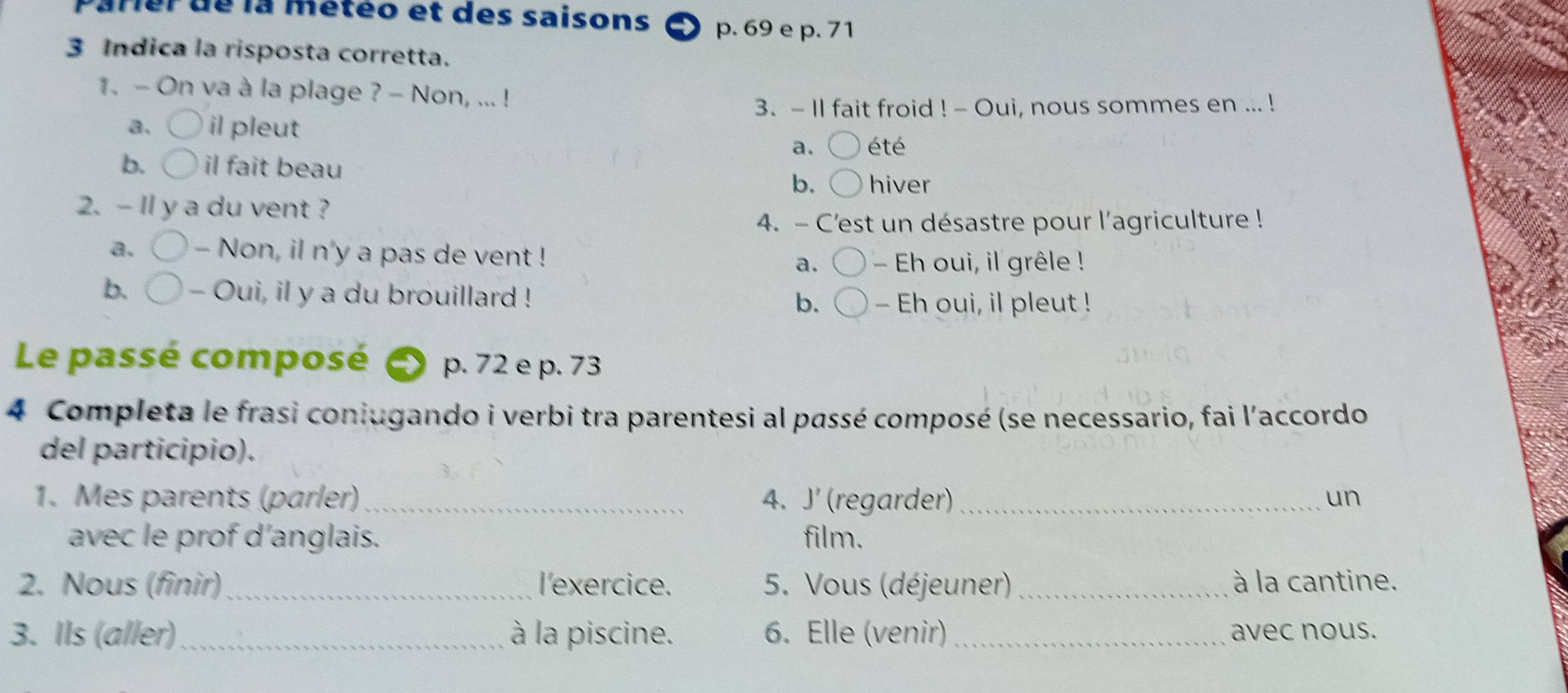 Parer de la météo et des saisons p. 69 e p. 71
3 Indica la risposta corretta.
1. - On va à la plage ? - Non, ... !
3. - Il fait froid ! - Oui, nous sommes en ... !
a. il pleut
a. été
b. il fait beau
b. hiver
2. - ll y a du vent ?
4. - C'est un désastre pour l'agriculture !
a. - Non, il n'y a pas de vent ! a. - Eh oui, il grêle !
b. - Oui, il y a du brouillard ! b. - Eh oui, il pleut !
Le passé composé p. 72 e p. 73
4 Completa le frasi coniugando i verbi tra parentesi al passé composé (se necessario, fai l'accordo
del participio).
1. Mes parents (parler) 4. J' (regarder) _un
avec le prof d’anglais. film.
2. Nous (finir)_ l'exercice. 5. Vous (déjeuner) _à la cantine.
3. Ils (aller) à la piscine. 6. Elle (venir) _avec nous.