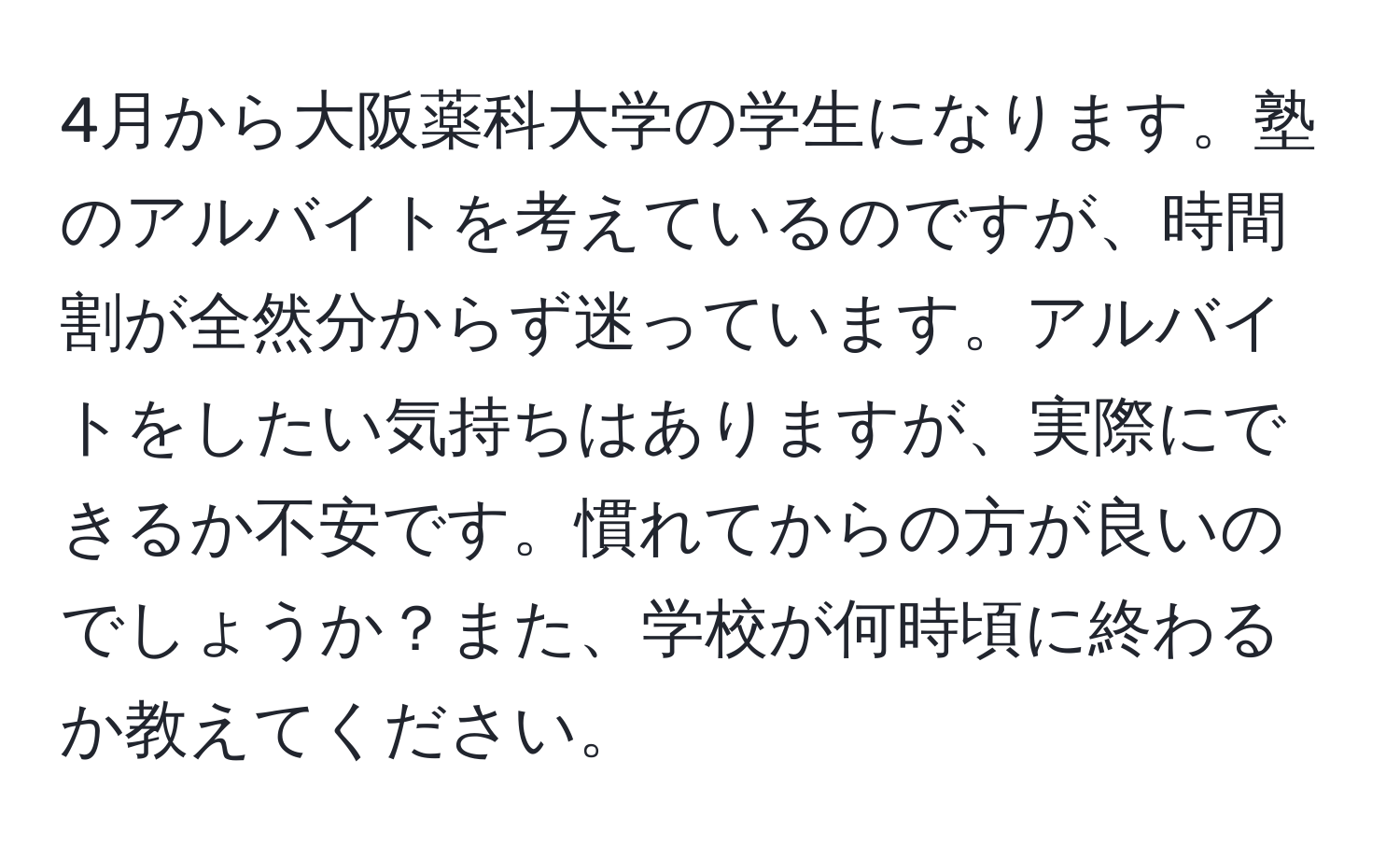 4月から大阪薬科大学の学生になります。塾のアルバイトを考えているのですが、時間割が全然分からず迷っています。アルバイトをしたい気持ちはありますが、実際にできるか不安です。慣れてからの方が良いのでしょうか？また、学校が何時頃に終わるか教えてください。