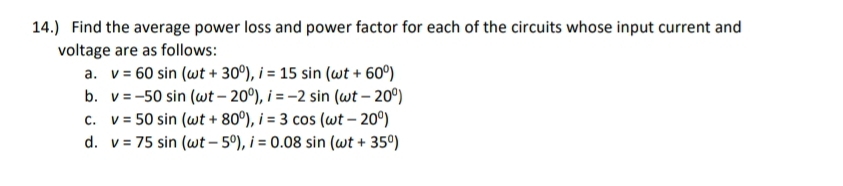 14.) Find the average power loss and power factor for each of the circuits whose input current and 
voltage are as follows: 
a. v=60sin (omega t+30^0), i=15sin (omega t+60^0)
b. v=-50sin (omega t-20^0), i=-2sin (omega t-20^0)
C. v=50sin (omega t+80^0), i=3cos (omega t-20^0)
d. v=75sin (omega t-5^0), i=0.08sin (omega t+35^0)