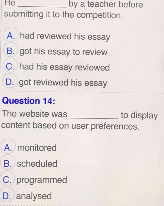 He _by a teacher before
submitting it to the competition.
A. had reviewed his essay
B. got his essay to review
C. had his essay reviewed
D. got reviewed his essay
Question 14:
The website was _to display
content based on user preferences.
A. monitored
B. scheduled
C. programmed
D. analysed