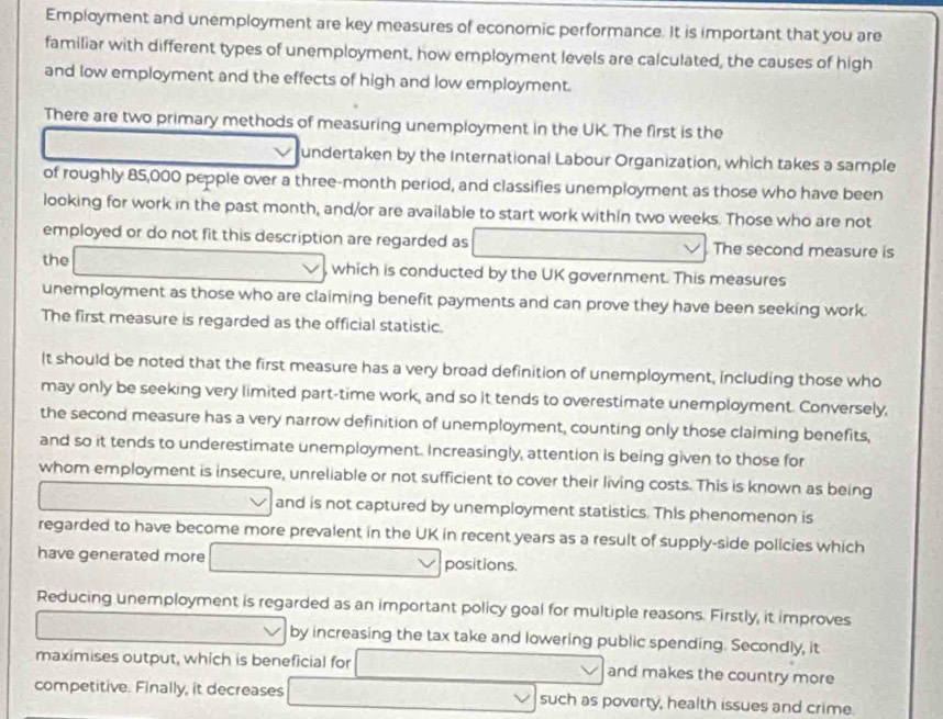 Employment and unemployment are key measures of economic performance. It is important that you are 
familiar with different types of unemployment, how employment levels are calculated, the causes of high 
and low employment and the effects of high and low employment. 
There are two primary methods of measuring unemployment in the UK. The first is the 
undertaken by the International Labour Organization, which takes a sample 
of roughly 85,000 pepple over a three-month period, and classifies unemployment as those who have been 
looking for work in the past month, and/or are available to start work within two weeks. Those who are not 
employed or do not fit this description are regarded as □ vee The second measure is 
the □ which is conducted by the UK government. This measures 
unemployment as those who are claiming benefit payments and can prove they have been seeking work. 
The first measure is regarded as the official statistic. 
It should be noted that the first measure has a very broad definition of unemployment, including those who 
may only be seeking very limited part-time work, and so it tends to overestimate unemployment. Conversely, 
the second measure has a very narrow definition of unemployment, counting only those claiming benefits, 
and so it tends to underestimate unemployment. Increasingly, attention is being given to those for 
whom employment is insecure, unreliable or not sufficient to cover their living costs. This is known as being 
and is not captured by unemployment statistics. This phenomenon is 
regarded to have become more prevalent in the UK in recent years as a result of supply-side policies which 
have generated more ∴ △ ADC=∠ BAD  (2x+1)/sqrt(x+1) + (x+1)/sqrt(x+1)  positions. 
Reducing unemployment is regarded as an important policy goal for multiple reasons. Firstly, it improves 
- by increasing the tax take and lowering public spending. Secondly, it 
maximises output, which is beneficial for and makes the country more 
competitive. Finally, it decreases V such as poverty, health issues and crime.