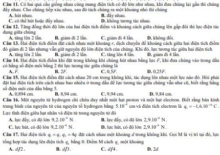 Có hai quả cầu giống nhau củng mang điện tích có độ lớn như nhau, khi đưa chủng lại gần thi chủng
đầy nhau. Cho chúng tiểp xúc nhau, sau đó tách chúng ra một khoảng nhỏ thì chúng
A. hút nhau. B. đẩy nhau.
C, có thể hút hoặc đầy nhau D. không tương tác nhau
Câu 12. Tăng đồng thời độ lớn của hai điện tích điểm và khoảng cách giữa chúng lên gắp đôi thì lực điện tác
dụng giữa chủng D. không đổi
A. tăng lên 2 lần. B. giảm đi 2 lần. C. giảm đi 4 lần.
Câu 13. Hai điện tích điểm đặt cách nhau một khoảng r, dịch chuyển để khoảng cách giữa hai điện tích điểm
đó giảm đi 2 lần nhưng vẫn giữ nguyên độ lớn điện tích của chúng. Khi đó, lực tương tác giữa hai điện tích
A. tăng lên 2 lần. B. giảm đi 2 lần, C. tăng lên 4 lần. D. giảm đi 4 lần
Câu 14, Hai điện tích điểm khi đặt trong không khi chủng hút nhau bằng lực F, khi đưa chúng vào trong đầu
có hằng số điện môi bằng 2 thi lực tương tác giữa chúng là
A. F. B. 2F. C. 0,5F. D. 0,25F.
Câu 15, Hai điện tích điểm đặt cách nhau 20 cm trong không khi, tác dụng lên nhau một lực nào đỏ. Hỏi phải
đặt hai điện tích trên cách nhau bao nhiêu ở trong đầu để lực tương tác giữa chúng vẫn như cũ, biết rằng hằng
số điện môi của đầu bằng 5.
A. 0,894 cm. B. 8,94 cm. C. 9,94 cm. D. 9,84 cm.
Câu 16. Một nguyên tử hydrogen chỉ chứa duy nhất một hạt proton và một hạt electron. Biết rằng bản kinh
trung bình của nguyên tứ của nguyên tổ hydrogen bằng 5.10^(-4) em và điện tích electron là q_c=-1,6.10^(-19)C.
Lực tỉnh điện giữa hạt nhân và điện tử trong nguyên tử đó
A. lực đầy, có đỏ lớn 9,2.10^(-1)N. B. lực đầy, có độ lớn 2,9.10^(-4)N.
C. lực hút, có độ lớn 9,2.10^(-5)N. D. lực hút, có độ lớn 2,9.10^(-4)N.
Câu 17. Hai điện tích q_1=q_1q_2=4q đặt cách nhau một khoảng # trong không khí. Gọi M là vị trí tại đồ, lực
tổng hợp tác dung lên điện tích q_0 bằng 0. Điểm M cách q_1 một khoảng
A. d/2 . B. d/3 . C. d/4. D. 2d.