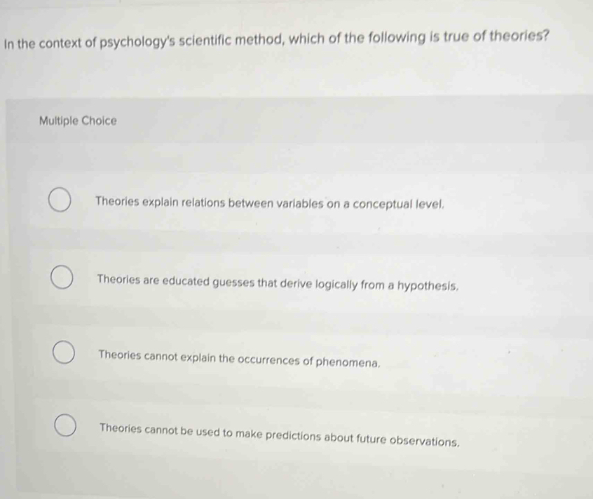 In the context of psychology's scientific method, which of the following is true of theories?
Multiple Choice
Theories explain relations between variables on a conceptual level.
Theories are educated guesses that derive logically from a hypothesis.
Theories cannot explain the occurrences of phenomena.
Theories cannot be used to make predictions about future observations.