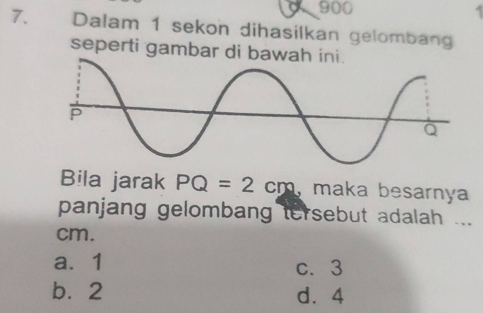 900
7. Dalam 1 sekon dihasilkan gelombang
seperti gambar di bawah ini .
Bila jarak PQ=2cm 、 maka besarnya
panjang gelombang tersebut adalah ...
cm.
a. 1
c. 3
b. 2
d. 4