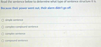 Read the sentence below to determine what type of sentence structure it is.
Because their power went out, their alarm didn't go off.
simple sentence
complex-compound sentence
complex sentence
compound sentence