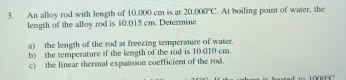 An alloy rod with length of 10.000 cm is at 20.000°C. At boiling point of water, the 
length of the alloy rod is 10.015 cm. Determine 
a) the length of the rod at freezing temperature of water. 
b) the temperature if the length of the rod is 10.010 cm. 
c) the linear thermal expansion coefficient of the rod.
1000°C