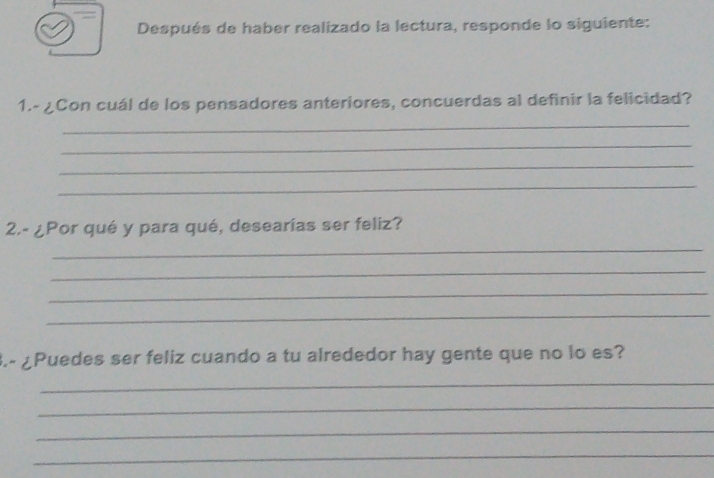 Después de haber realizado la lectura, responde lo siguiente: 
1.- ¿Con cuál de los pensadores anteriores, concuerdas al definir la felicidad? 
_ 
_ 
_ 
_ 
2.- ¿Por qué y para qué, desearías ser feliz? 
_ 
_ 
_ 
_ 
3.- ¿Puedes ser feliz cuando a tu alrededor hay gente que no lo es? 
_ 
_ 
_ 
_