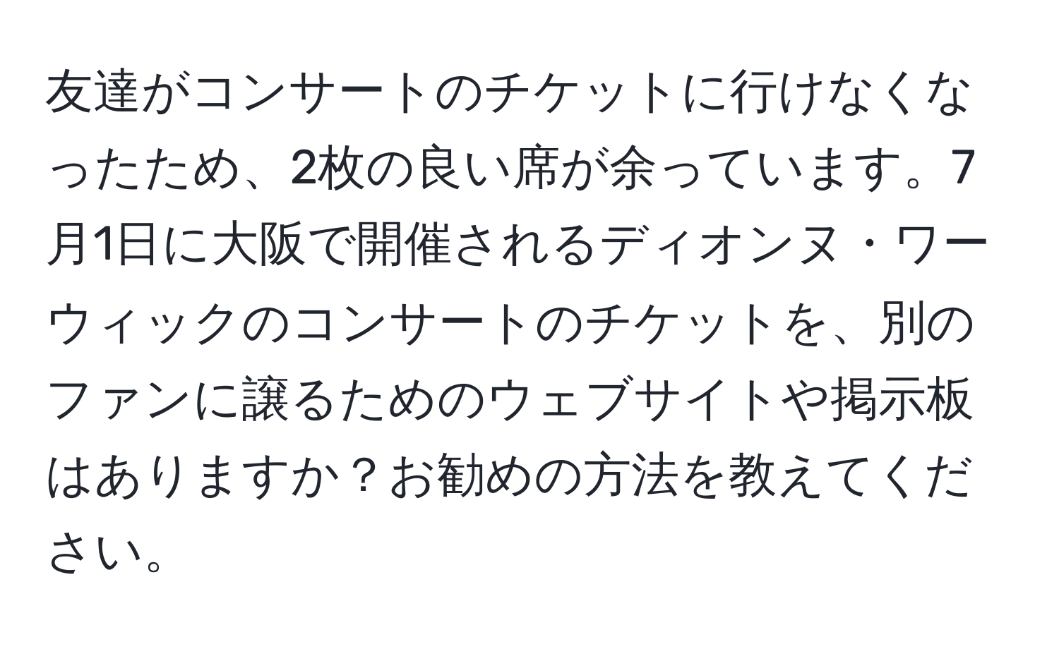 友達がコンサートのチケットに行けなくなったため、2枚の良い席が余っています。7月1日に大阪で開催されるディオンヌ・ワーウィックのコンサートのチケットを、別のファンに譲るためのウェブサイトや掲示板はありますか？お勧めの方法を教えてください。