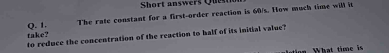 Short answers Questi 
Q. 1. The rate constant for a first-order reaction is 60/s. How much time will it 
to reduce the concentration of the reaction to half of its initial value? take? 
ti W hat time is