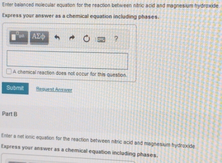 Enter balanced molecular equation for the reaction between nitric acid and magnesium hydroxide 
Express your answer as a chemical equation including phases.
AΣφ ? 
A chemical reaction does not occur for this question. 
Submit Request Answer 
Part B 
Enter a net ionic equation for the reaction between nitric acid and magnesium hydroxide 
Express your answer as a chemical equation including phases.