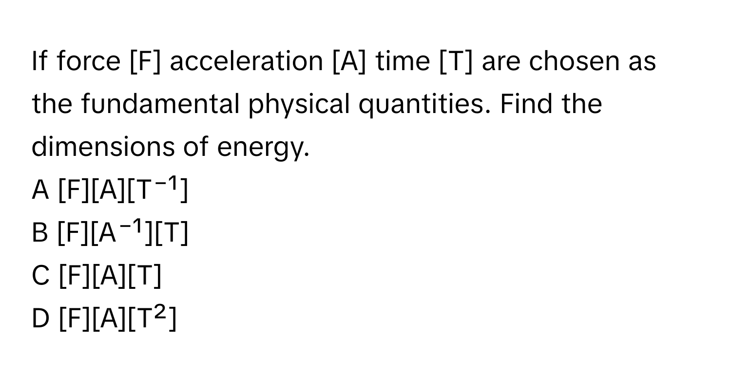 If force [F] acceleration [A] time [T] are chosen as the fundamental physical quantities. Find the dimensions of energy.

A [F][A][T⁻¹]
B [F][A⁻¹][T]
C [F][A][T]
D [F][A][T²]