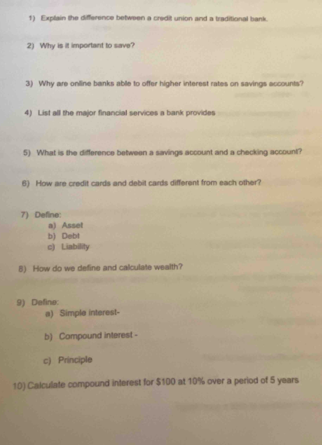 Explain the difference between a credit union and a traditional bank 
2) Why is it important to save? 
3) Why are online banks able to offer higher interest rates on savings accounts? 
4) List all the major financial services a bank provides 
5) What is the difference between a savings account and a checking account? 
6) How are credit cards and debit cards different from each other? 
7) Define: 
a) Asset 
b) Debt 
c) Liability 
8) How do we define and calculate wealth? 
9) Define: 
a) Simple interest- 
b) Campound interest - 
c) Principle 
10) Calculate compound interest for $100 at 10% over a period of 5 years