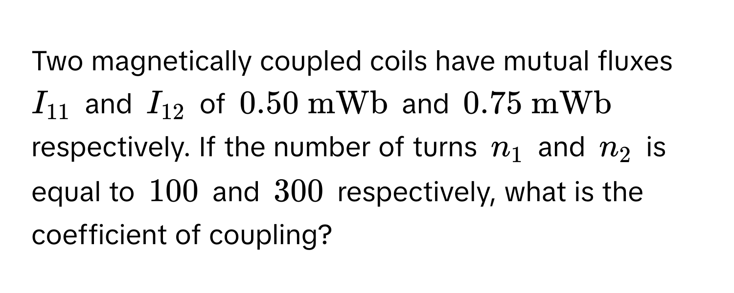 Two magnetically coupled coils have mutual fluxes $I_11$ and $I_12$ of $0.50  mWb$ and $0.75  mWb$ respectively. If the number of turns $n_1$ and $n_2$ is equal to $100$ and $300$ respectively, what is the coefficient of coupling?