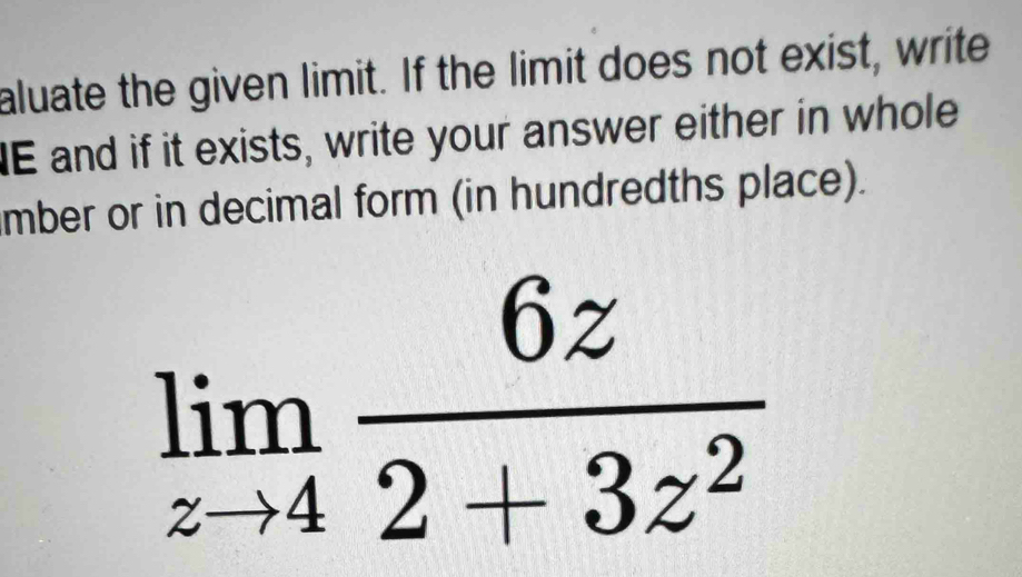 aluate the given limit. If the limit does not exist, write 
IE and if it exists, write your answer either in whole 
mber or in decimal form (in hundredths place).
limlimits _zto 4 6z/2+3z^2 