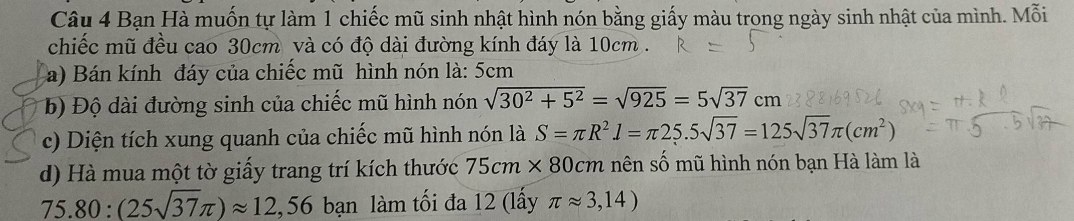 Bạn Hà muốn tự làm 1 chiếc mũ sinh nhật hình nón bằng giấy màu trong ngày sinh nhật của mình. Mỗi 
chiếc mũ đều cao 30cm và có độ dài đường kính đáy là 10cm. 
a) Bán kính đáy của chiếc mũ hình nón là: 5cm
b) Độ dài đường sinh của chiếc mũ hình nón sqrt(30^2+5^2)=sqrt(925)=5sqrt(37)cm
c) Diện tích xung quanh của chiếc mũ hình nón là S=π R^2. l=π 25.5sqrt(37)=125sqrt(37)π (cm^2)
d) Hà mua một tờ giấy trang trí kích thước 75cm* 80cm nên số mũ hình nón bạn Hà làm là
75.80:(25sqrt(37)π )approx 12,56 bạn làm tối đa 12 (lấy π approx 3,14)