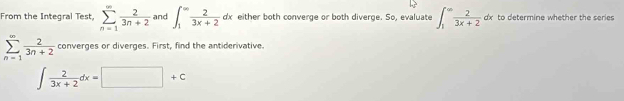 From the Integral Test, sumlimits _(n=1)^(∈fty) 2/3n+2  and ∈t _1^((∈fty)frac 2)3x+2dx either both converge or both diverge. So, evaluate ∈t _1^((∈fty)frac 2)3x+2dx to determine whether the series
sumlimits _(n=1)^(∈fty) 2/3n+2  converges or diverges. First, find the antiderivative.
∈t  2/3x+2 dx=□ +c