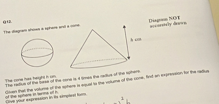 Diagram NOT 
The diagram shows a sphere an 
accurately drawn 
The cone has height h cm. 
The radius of the base of the cone is 4 times the radius of the spher 
Given that the volume of the sphere is equal to the volume of the cone, find an expression for the radius 
of the sphere in terms of h. 
Give your expression in its simplest form.