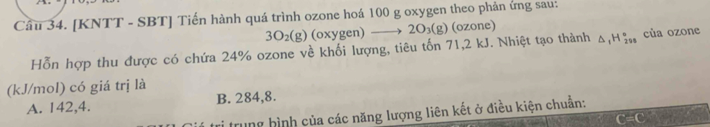 [KNTT - SBT] Tiến hành quá trình ozone hoá 100 g oxygen theo phản ứng sau:
3O_2(g) (oxygen) _  to 2O_3(g) (ozone)
Hỗn hợp thu được có chứa 24% ozone về khối lượng, tiêu tốn 71,2 kJ. Nhiệt tạo thành △ _1H_(298)° của ozone
(kJ/mol) có giá trị là
A. 142,4. B. 284,8.
trung bình của các năng lượng liên kết ở điều kiện chuẩn: