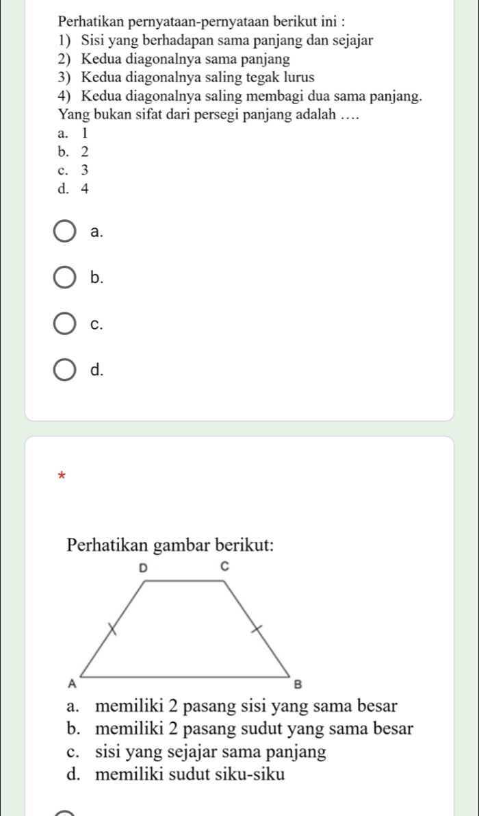 Perhatikan pernyataan-pernyataan berikut ini :
1) Sisi yang berhadapan sama panjang dan sejajar
2) Kedua diagonalnya sama panjang
3) Kedua diagonalnya saling tegak lurus
4) Kedua diagonalnya saling membagi dua sama panjang.
Yang bukan sifat dari persegi panjang adalah …
a. 1
b. 2
c. 3
d. 4
a.
b.
C.
d.
*
Perhatikan gambar berikut:
a. memiliki 2 pasang sisi yang sama besar
b. memiliki 2 pasang sudut yang sama besar
c. sisi yang sejajar sama panjang
d. memiliki sudut siku-siku