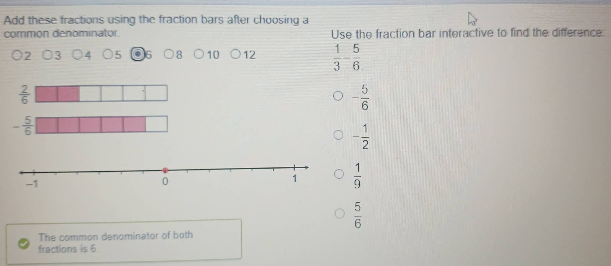 Add these fractions using the fraction bars after choosing a
common denominator. Use the fraction bar interactive to find the difference:
2
5 6 8 10 12
 1/3 - 5/6 .
 2/6 
- 5/6 
- 5/6 
- 1/2 
 1/9 
 5/6 
The common denominator of both
fractions is 6