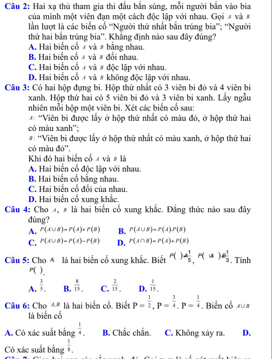 Hai xạ thủ tham gia thi đấu bắn súng, mỗi người bắn vào bia
của mình một viên đạn một cách độc lập với nhau. Gọi 4 và B
lần lượt là các biến cố “Người thứ nhất bắn trúng bia”; “Người
thứ hai bắn trúng bia”'. Khắng định nào sau đây đúng?
A. Hai biến cố 4 và β bằng nhau.
B. Hai biến cố 4 và β đối nhau.
C. Hai biến cố 4 và β độc lập với nhau.
D. Hai biến cố 4 và 8 không độc lập với nhau.
Câu 3: Có hai hộp đựng bi. Hộp thứ nhất có 3 viên bi đỏ và 4 viên bi
xanh. Hộp thứ hai có 5 viên bi đỏ và 3 viên bi xanh. Lấy ngẫu
nhiên mỗi hộp một viên bi. Xét các biến cố sau:
4: 'Viên bi được lấy ở hộp thứ nhất có màu đỏ, ở hộp thứ hai
có màu xanh”;
B: “Viên bi được lấy ở hộp thứ nhất có màu xanh, ở hộp thứ hai
có màu đỏ'.
Khi đó hai biến cố 4 và β là
A. Hai biến cố độc lập với nhau.
B. Hai biến cố bằng nhau.
C. Hai biến cố đối của nhau.
D. Hai biến cố xung khắc.
Câu 4: Cho 4, β là hai biến cố xung khắc. Đẳng thức nào sau đây
đúng?
A. P(A∪ B)=P(A)+P(B) B. P(A∪ B)=P(A).P(B)
C. P(A∪ B)=P(A)-P(B) D. P(A∩ B)=P(A)+P(B)
Câu 5: Cho A là hai biến cố xung khắc. Biết P()A 1/5 ,P((A)B 1/3 . Tính
P( )
A.  3/5 .  8/15 . C.  2/15 . D.  1/15 .
B.
Câu 6: Cho 4,ª là hai biến cố. Biết P= 1/2 ,P= 3/4 .P= 1/4 . Biến cố A∪ B
là biến chat O
A. Có xác suất bằng  1/4 . B. Chắc chắn. C. Không xảy ra. D.
Có xác suất bằng  1/8 .