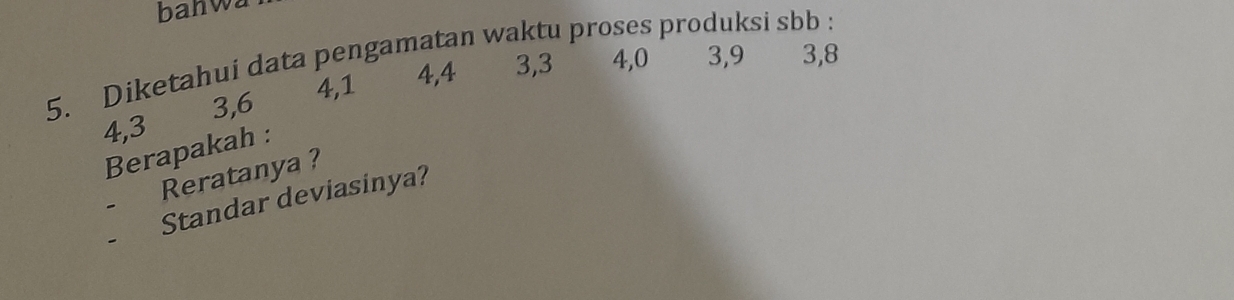 banwa 
5. Diketahui data pengamatan waktu proses produksi sbb
4, 1 4, 4 3, 3 4, 0 3, 9 3, 8
4, 3 3, 6
Berapakah : 
Reratanya ? 
Standar deviasinya?