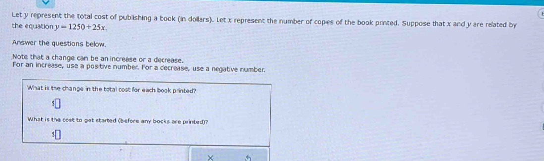 Let y represent the total cost of publishing a book (in dollars). Let x represent the number of copies of the book printed. Suppose that x and y are related by 
the equation y=1250+25x. 
Answer the questions below. 
Note that a change can be an increase or a decrease. 
For an increase, use a positive number. For a decrease, use a negative number. 
What is the change in the total cost for each book printed?
$
What is the cost to get started (before any books are printed)?
$
× 5