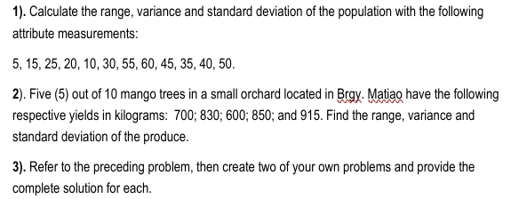 1). Calculate the range, variance and standard deviation of the population with the following 
attribute measurements:
5, 15, 25, 20, 10, 30, 55, 60, 45, 35, 40, 50. 
2). Five (5) out of 10 mango trees in a small orchard located in Brgy. Matiao have the following 
respective yields in kilograms : 700; 830; 600; 850; and 915. Find the range, variance and 
standard deviation of the produce. 
3). Refer to the preceding problem, then create two of your own problems and provide the 
complete solution for each.