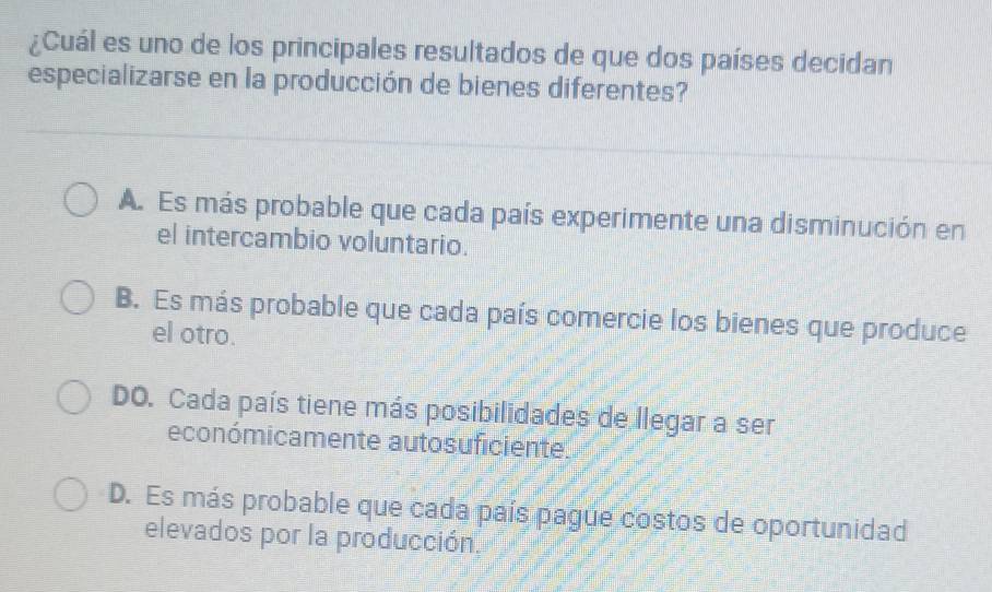 ¿Cuál es uno de los principales resultados de que dos países decidan
especializarse en la producción de bienes diferentes?
A. Es más probable que cada país experimente una disminución en
el intercambio voluntario.
B. Es más probable que cada país comercie los bienes que produce
el otro.
DO. Cada país tiene más posibilidades de llegar a ser
económicamente autosuficiente.
D. Es más probable que cada país pague costos de oportunidad
elevados por la producción.