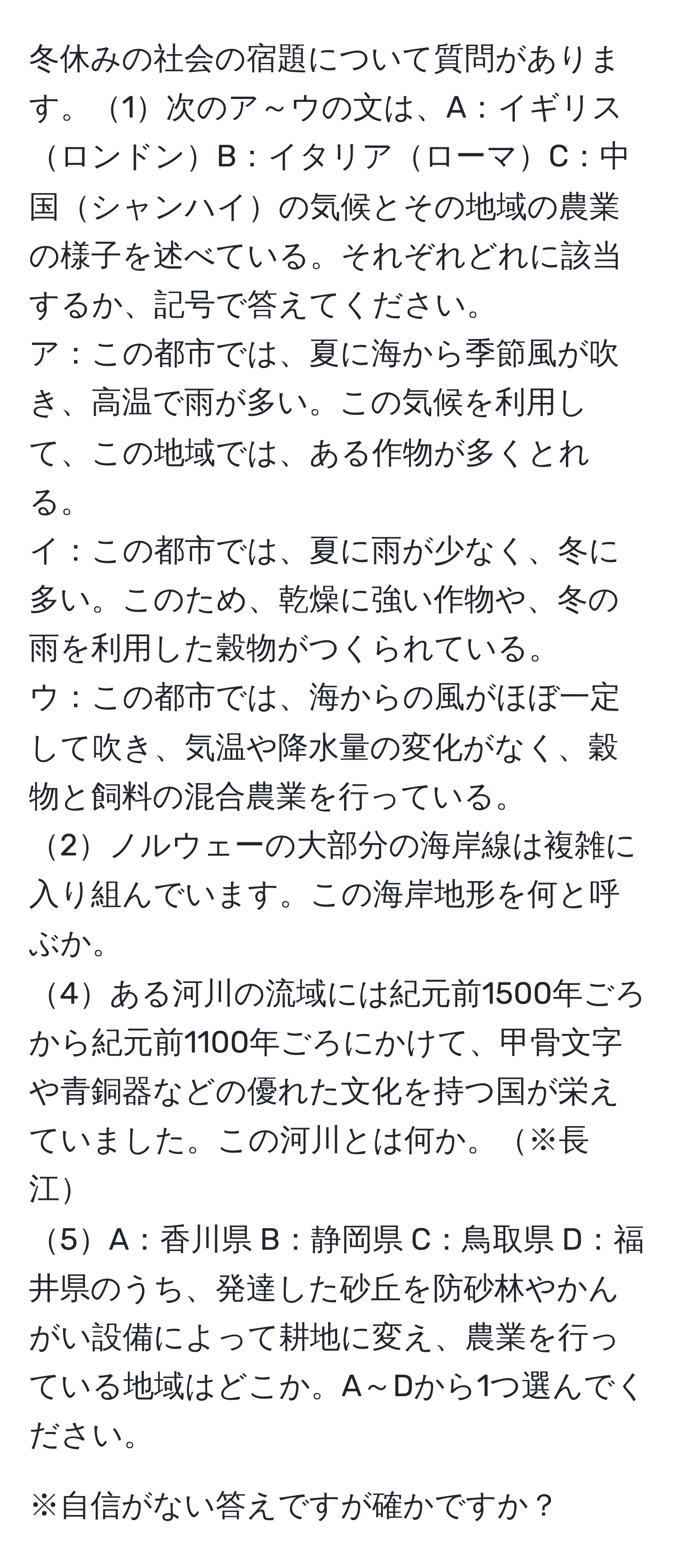 冬休みの社会の宿題について質問があります。1次のア～ウの文は、A：イギリスロンドンB：イタリアローマC：中国シャンハイの気候とその地域の農業の様子を述べている。それぞれどれに該当するか、記号で答えてください。  
ア：この都市では、夏に海から季節風が吹き、高温で雨が多い。この気候を利用して、この地域では、ある作物が多くとれる。  
イ：この都市では、夏に雨が少なく、冬に多い。このため、乾燥に強い作物や、冬の雨を利用した穀物がつくられている。  
ウ：この都市では、海からの風がほぼ一定して吹き、気温や降水量の変化がなく、穀物と飼料の混合農業を行っている。  
2ノルウェーの大部分の海岸線は複雑に入り組んでいます。この海岸地形を何と呼ぶか。  
4ある河川の流域には紀元前1500年ごろから紀元前1100年ごろにかけて、甲骨文字や青銅器などの優れた文化を持つ国が栄えていました。この河川とは何か。※長江  
5A：香川県 B：静岡県 C：鳥取県 D：福井県のうち、発達した砂丘を防砂林やかんがい設備によって耕地に変え、農業を行っている地域はどこか。A～Dから1つ選んでください。  

※自信がない答えですが確かですか？