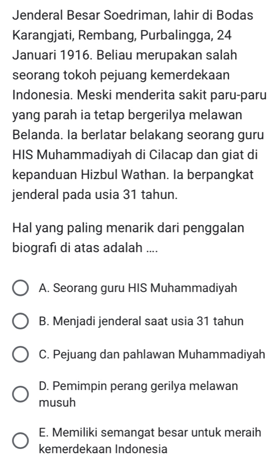 Jenderal Besar Soedriman, lahir di Bodas
Karangjati, Rembang, Purbalingga, 24
Januari 1916. Beliau merupakan salah
seorang tokoh pejuang kemerdekaan
Indonesia. Meski menderita sakit paru-paru
yang parah ia tetap bergerilya melawan
Belanda. la berlatar belakang seorang guru
HIS Muhammadiyah di Cilacap dan giat di
kepanduan Hizbul Wathan. Ia berpangkat
jenderal pada usia 31 tahun.
Hal yang paling menarik dari penggalan
biografı di atas adalah ....
A. Seorang guru HIS Muhammadiyah
B. Menjadi jenderal saat usia 31 tahun
C. Pejuang dan pahlawan Muhammadiyah
D. Pemimpin perang gerilya melawan
musuh
E. Memiliki semangat besar untuk meraih
kemerdekaan Indonesia