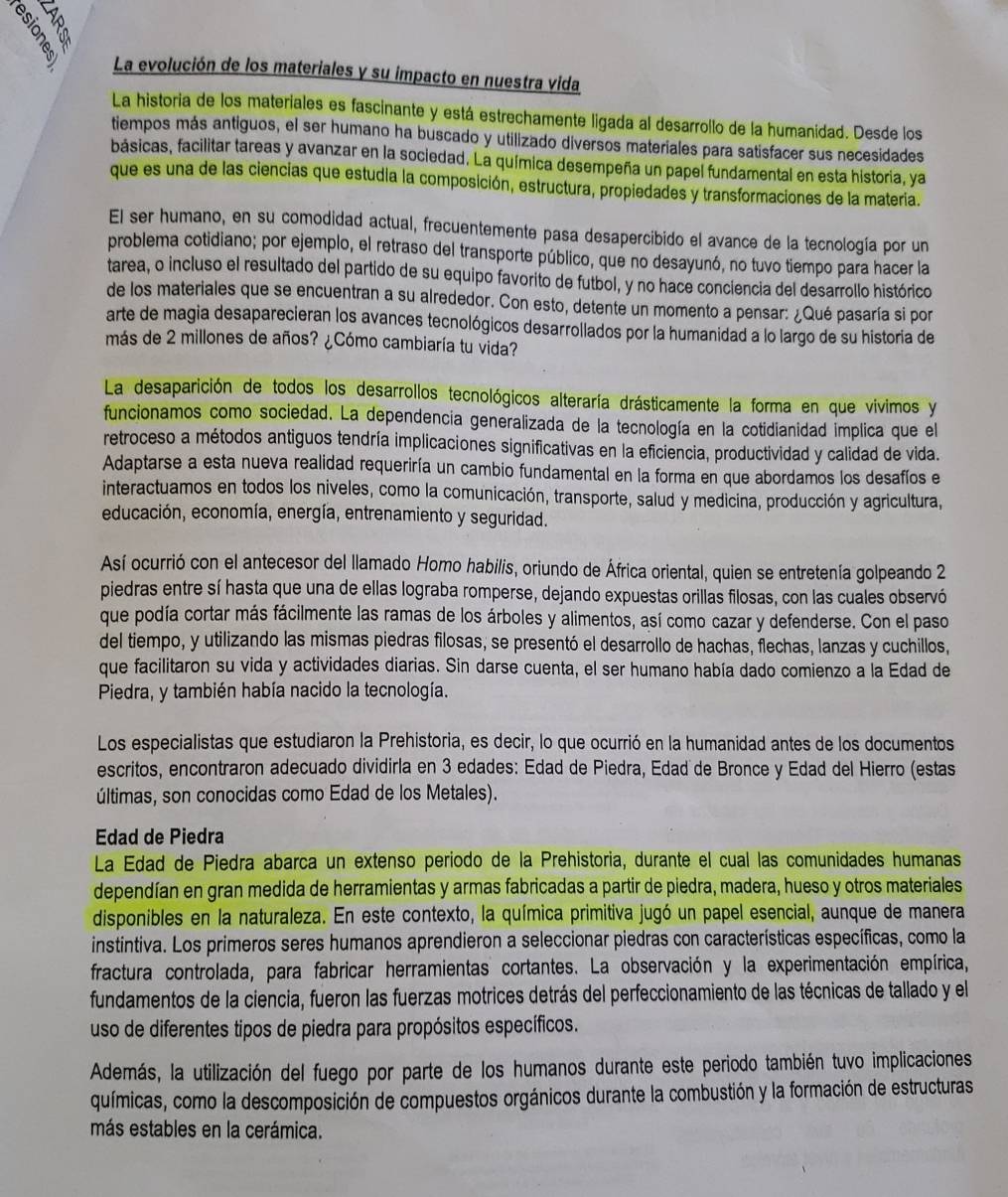 La evolución de los materiales y su impacto en nuestra vida
La historia de los materiales es fascinante y está estrechamente ligada al desarrollo de la humanidad. Desde los
tiempos más antiguos, el ser humano ha buscado y utilizado diversos materiales para satisfacer sus necesidades
básicas, facilitar tareas y avanzar en la sociedad. La química desempeña un papel fundamental en esta historia, ya
que es una de las ciencias que estudia la composición, estructura, propiedades y transformaciones de la materia.
El ser humano, en su comodidad actual, frecuentemente pasa desapercibido el avance de la tecnología por un
problema cotidiano; por ejemplo, el retraso del transporte público, que no desayunó, no tuvo tiempo para hacer la
tarea, o incluso el resultado del partido de su equipo favorito de futbol, y no hace conciencia del desarrollo histórico
de los materiales que se encuentran a su alrededor. Con esto, detente un momento a pensar: ¿Qué pasaría si por
arte de magia desaparecieran los avances tecnológicos desarrollados por la humanidad a lo largo de su historia de
más de 2 millones de años? ¿Cómo cambiaría tu vida?
La desaparición de todos los desarrollos tecnológicos alteraría drásticamente la forma en que vivimos y
funcionamos como sociedad. La dependencia generalizada de la tecnología en la cotidianidad implica que el
retroceso a métodos antiguos tendría implicaciones significativas en la eficiencia, productividad y calidad de vida.
Adaptarse a esta nueva realidad requeriría un cambio fundamental en la forma en que abordamos los desafíos e
interactuamos en todos los niveles, como la comunicación, transporte, salud y medicina, producción y agricultura,
educación, economía, energía, entrenamiento y seguridad.
Así ocurrió con el antecesor del llamado Homo habilis, oriundo de África oriental, quien se entretenía golpeando 2
piedras entre sí hasta que una de ellas lograba romperse, dejando expuestas orillas filosas, con las cuales observó
que podía cortar más fácilmente las ramas de los árboles y alimentos, así como cazar y defenderse. Con el paso
del tiempo, y utilizando las mismas piedras filosas, se presentó el desarrollo de hachas, flechas, lanzas y cuchillos,
que facilitaron su vida y actividades diarias. Sin darse cuenta, el ser humano había dado comienzo a la Edad de
Piedra, y también había nacido la tecnología.
Los especialistas que estudiaron la Prehistoria, es decir, lo que ocurrió en la humanidad antes de los documentos
escritos, encontraron adecuado dividirla en 3 edades: Edad de Piedra, Edad de Bronce y Edad del Hierro (estas
últimas, son conocidas como Edad de los Metales).
Edad de Piedra
La Edad de Piedra abarca un extenso periodo de la Prehistoria, durante el cual las comunidades humanas
dependían en gran medida de herramientas y armas fabricadas a partir de piedra, madera, hueso y otros materiales
disponibles en la naturaleza. En este contexto, la química primitiva jugó un papel esencial, aunque de manera
instintiva. Los primeros seres humanos aprendieron a seleccionar piedras con características específicas, como la
fractura controlada, para fabricar herramientas cortantes. La observación y la experimentación empírica,
fundamentos de la ciencia, fueron las fuerzas motrices detrás del perfeccionamiento de las técnicas de tallado y el
uso de diferentes tipos de piedra para propósitos específicos.
Además, la utilización del fuego por parte de los humanos durante este periodo también tuvo implicaciones
químicas, como la descomposición de compuestos orgánicos durante la combustión y la formación de estructuras
más estables en la cerámica.