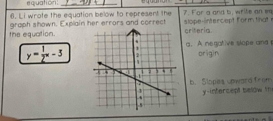 equation:_ 
_ 
6. Li wrote the equation below to represent the 7. For a and b, write an e 
graph shown. Explain her errors and correct slope-intercept form tht 
the equation.criteria. 
a. A negative slope and
y= 1/2 x-3 origin 
b. Slopes upward from 
y-intercept b elow t