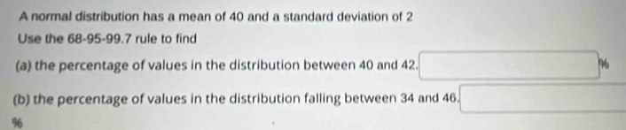 A normal distribution has a mean of 40 and a standard deviation of 2
Use the 68-95 - 99.7 rule to find 
(a) the percentage of values in the distribution between 40 and 42. 
(b) the percentage of values in the distribution falling between 34 and 46.
%