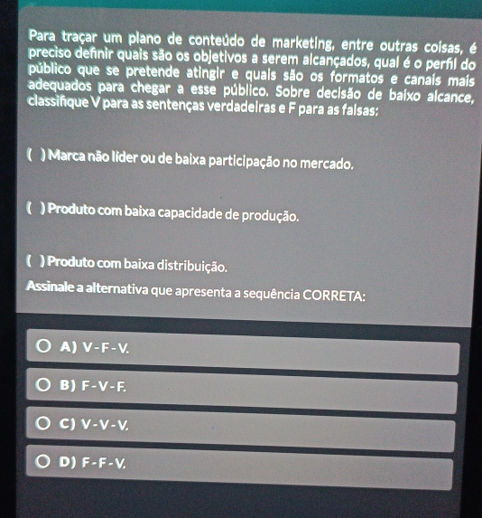 Para traçar um plano de conteúdo de marketing, entre outras coisas, é
preciso defnir quais são os objetivos a serem alcançados, qual é o perfil do
público que se pretende atingir e quais são os formatos e canaís mais
adequados para chegar a esse público. Sobre decisão de baíxo alcance,
classifique V para as sentenças verdadeiras e F para as falsas:
() Marca não líder ou de baixa participação no mercado.
() Produto com baixa capacidade de produção.
( ) Produto com baixa distribuição.
Assinale a alternativa que apresenta a sequência CORRETA:
A) V-F-V.
B) F-V-F.
C) V-V-V.
D) F-F-V,