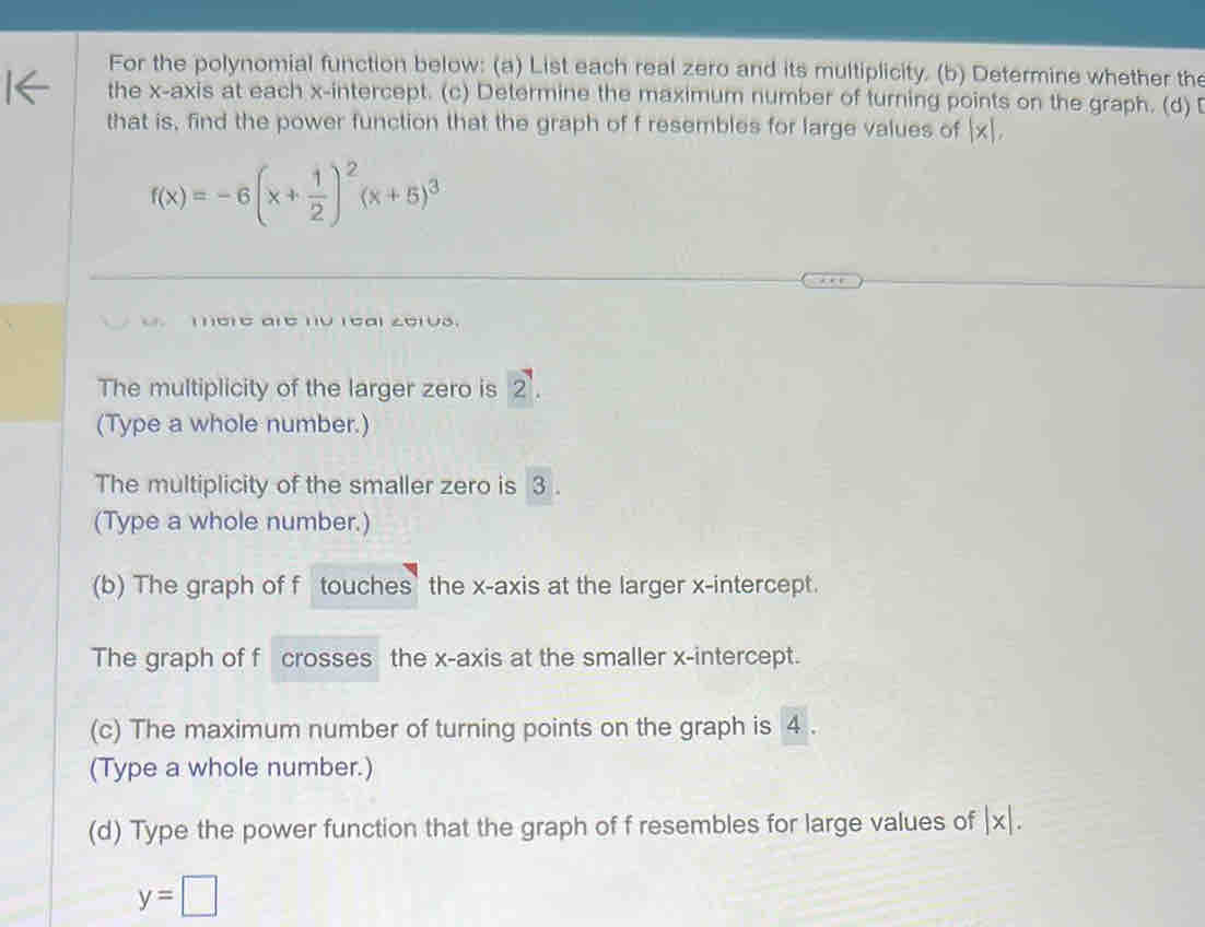 For the polynomial function below: (a) List each real zero and its multiplicity. (b) Determine whether the 
the x-axis at each x-intercept. (c) Determine the maximum number of turning points on the graph. (d) [ 
that is, find the power function that the graph of f resembles for large values of |x|,
f(x)=-6(x+ 1/2 )^2(x+5)^3
mere are no real zerus. 
The multiplicity of the larger zero is 2 '. 
(Type a whole number.) 
The multiplicity of the smaller zero is 3. 
(Type a whole number.) 
(b) The graph of f touches the x-axis at the larger x-intercept. 
The graph of f crosses the x-axis at the smaller x-intercept. 
(c) The maximum number of turning points on the graph is 4. 
(Type a whole number.) 
(d) Type the power function that the graph of f resembles for large values of |x|.
y=□