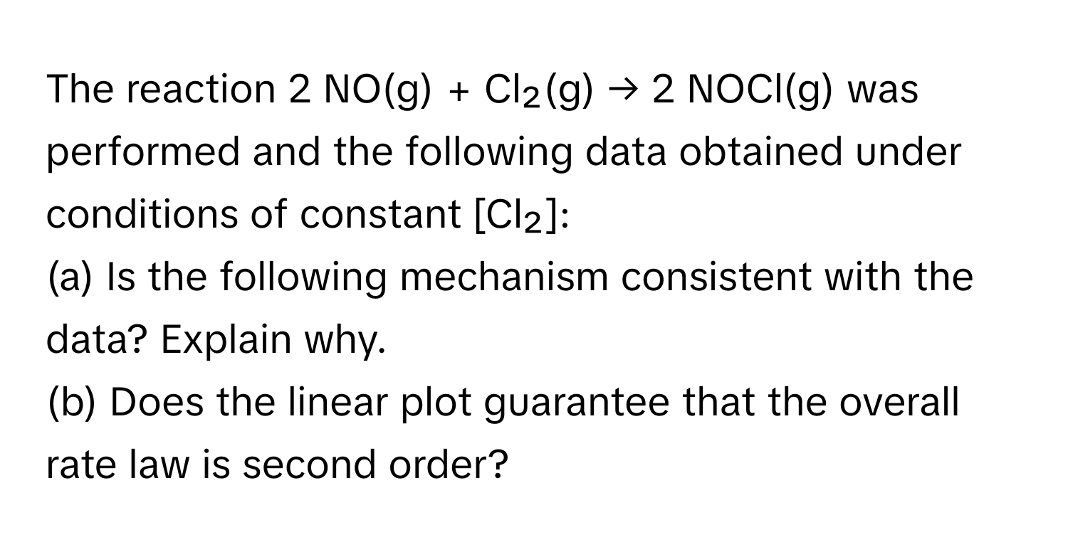 The reaction 2 NO(g) + Cl₂(g) → 2 NOCl(g) was performed and the following data obtained under conditions of constant [Cl₂]: 
(a) Is the following mechanism consistent with the data? Explain why. 
(b) Does the linear plot guarantee that the overall rate law is second order?